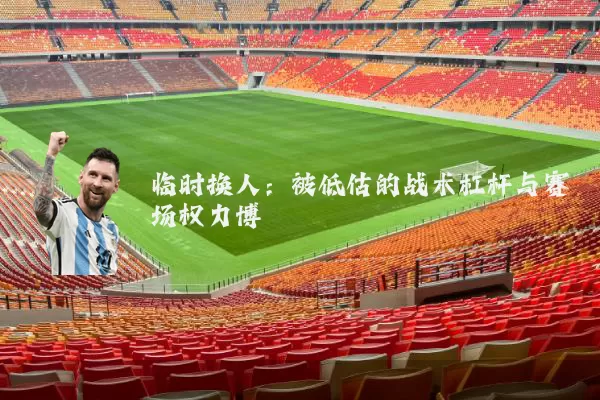 临时换人:被低估的战术杠杆与赛场权力博弈