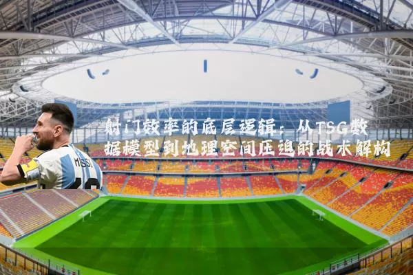 射门效率的底层逻辑:从TSG数据模型到地理空间压迫的战术解构
